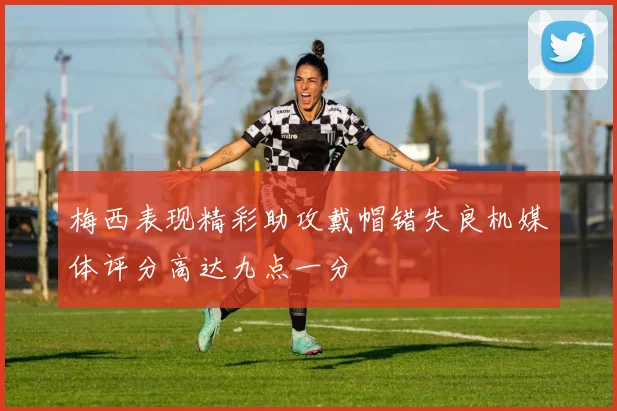 梅西表现精彩助攻戴帽错失良机媒体评分高达九点一分