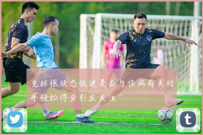 克林根状态低迷是否与伤病有关对手轻松得分引发关注