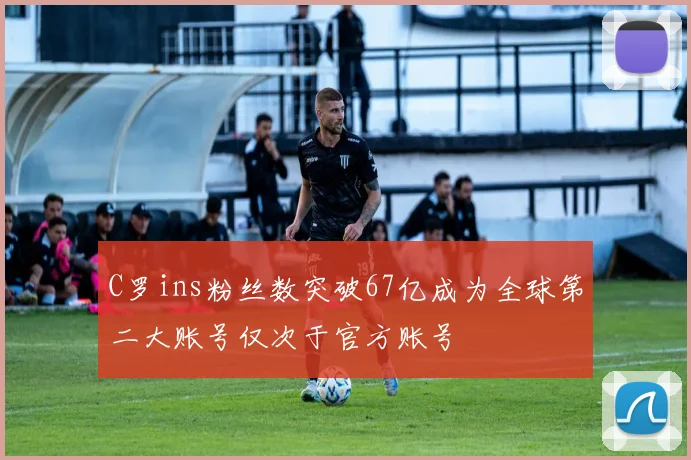 C罗ins粉丝数突破67亿成为全球第二大账号仅次于官方账号