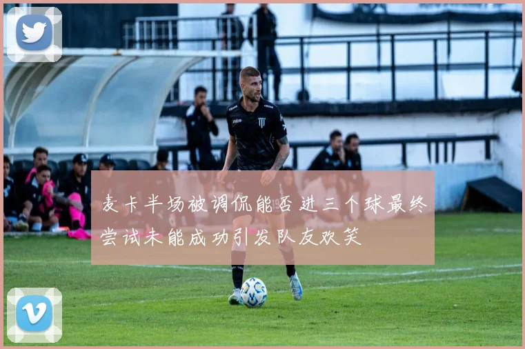 麦卡半场被调侃能否进三个球最终尝试未能成功引发队友欢笑