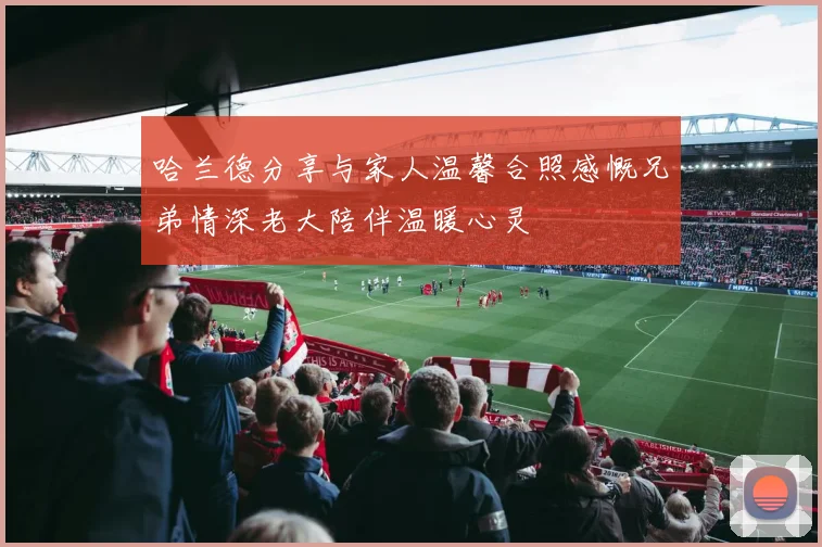 哈兰德分享与家人温馨合照感慨兄弟情深老大陪伴温暖心灵