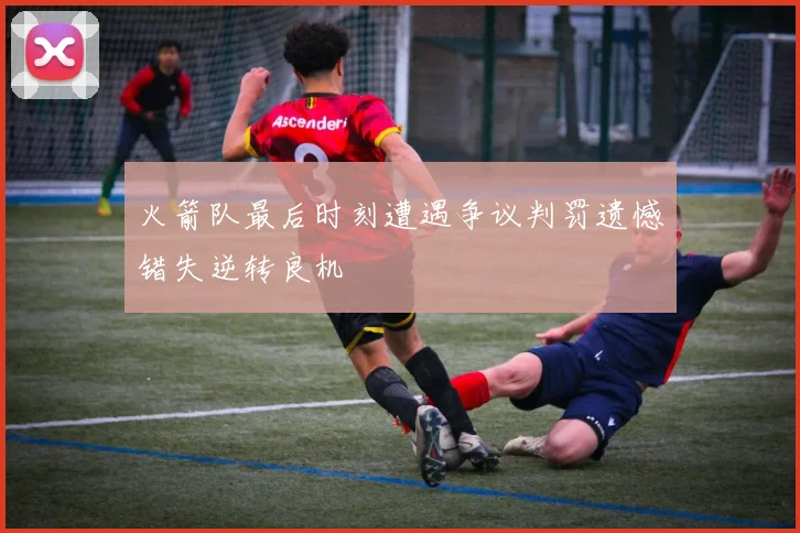 火箭队最后时刻遭遇争议判罚遗憾错失逆转良机