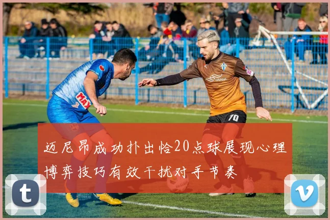迈尼昂成功扑出恰20点球展现心理博弈技巧有效干扰对手节奏