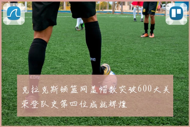 克拉克斯顿篮网盖帽数突破600大关荣登队史第四位成就辉煌