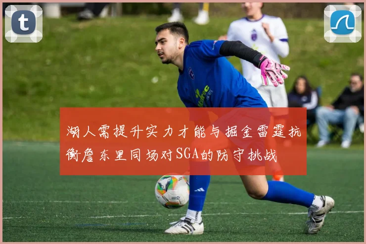 湖人需提升实力才能与掘金雷霆抗衡詹东里同场对SGA的防守挑战