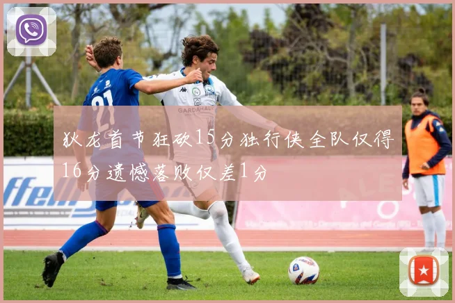 狄龙首节狂砍15分独行侠全队仅得16分遗憾落败仅差1分