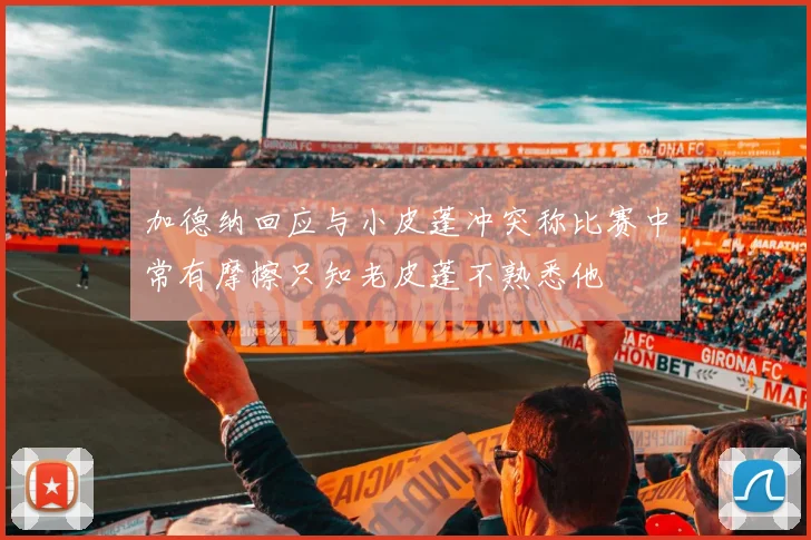 加德纳回应与小皮蓬冲突称比赛中常有摩擦只知老皮蓬不熟悉他
