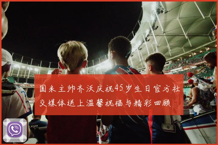 国米主帅齐沃庆祝45岁生日官方社交媒体送上温馨祝福与精彩回顾