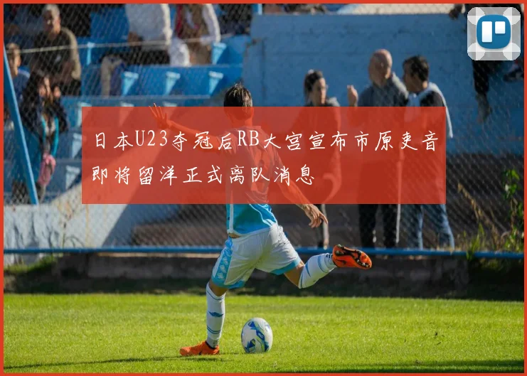 日本U23夺冠后RB大宫宣布市原吏音即将留洋正式离队消息
