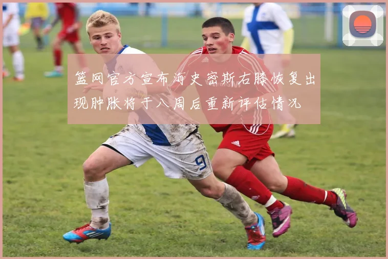 篮网官方宣布海史密斯右膝恢复出现肿胀将于八周后重新评估情况