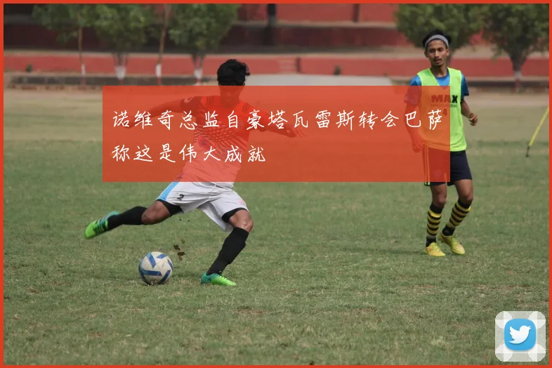 诺维奇总监自豪塔瓦雷斯转会巴萨称这是伟大成就