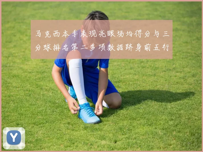 马克西本季表现亮眼场均得分与三分球排名第二多项数据跻身前五行列