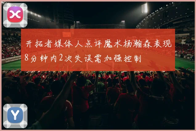 开拓者媒体人点评魔术杨瀚森表现8分钟内2次失误需加强控制