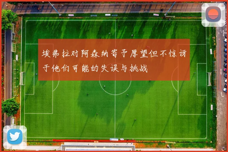 埃弗拉对阿森纳寄予厚望但不惊讶于他们可能的失误与挑战